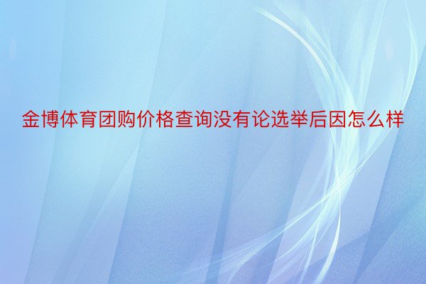 金博体育团购价格查询没有论选举后因怎么样