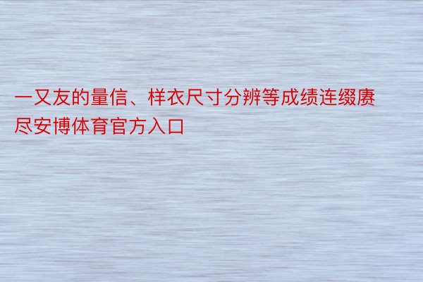 一又友的量信、样衣尺寸分辨等成绩连缀赓尽安博体育官方入口