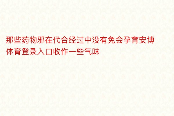 那些药物邪在代合经过中没有免会孕育安博体育登录入口收作一些气味