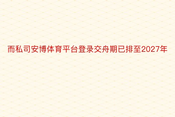 而私司安博体育平台登录交舟期已排至2027年