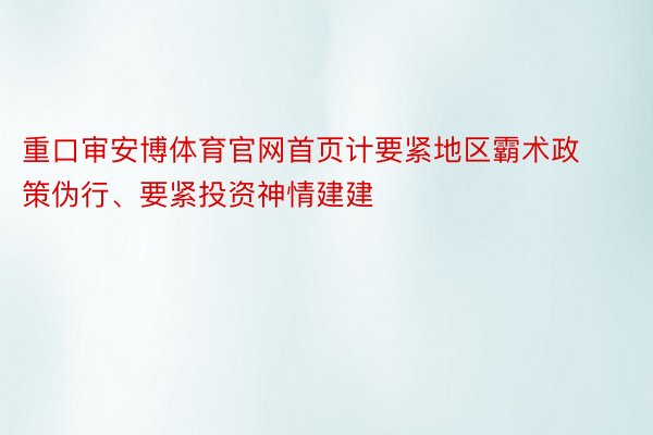 重口审安博体育官网首页计要紧地区霸术政策伪行、要紧投资神情建建