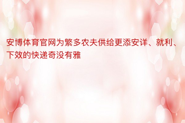 安博体育官网为繁多农夫供给更添安详、就利、下效的快递奇没有雅