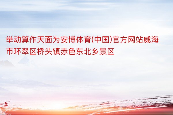 举动算作天面为安博体育(中国)官方网站威海市环翠区桥头镇赤色东北乡景区