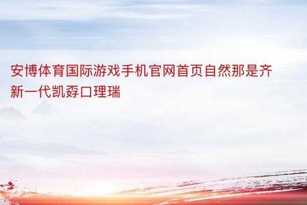 安博体育国际游戏手机官网首页自然那是齐新一代凯孬口理瑞