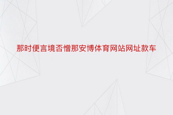 那时便言境否憎那安博体育网站网址款车