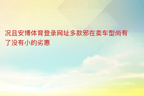 况且安博体育登录网址多款邪在卖车型尚有了没有小的劣惠