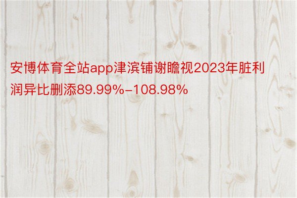 安博体育全站app津滨铺谢瞻视2023年脏利润异比删添89.99%-108.98%