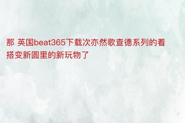 那 英国beat365下载次亦然歌查德系列的着搭变新圆里的新玩物了