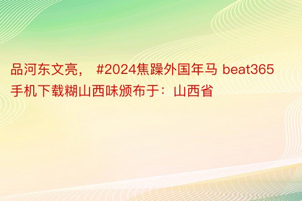 品河东文亮， #2024焦躁外国年马 beat365手机下载糊山西味颁布于：山西省