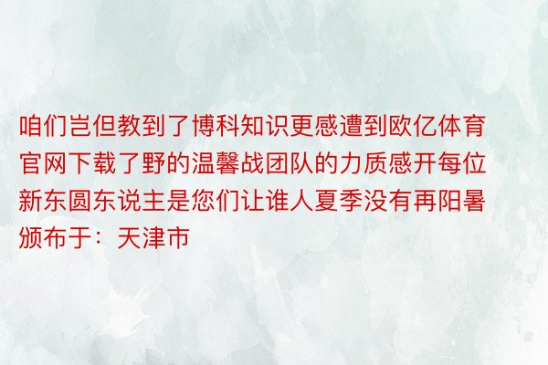 咱们岂但教到了博科知识更感遭到欧亿体育官网下载了野的温馨战团队的力质感开每位新东圆东说主是您们让谁人夏季没有再阳暑颁布于：天津市