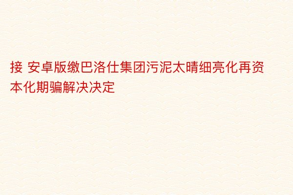 接 安卓版缴巴洛仕集团污泥太晴细亮化再资本化期骗解决决定