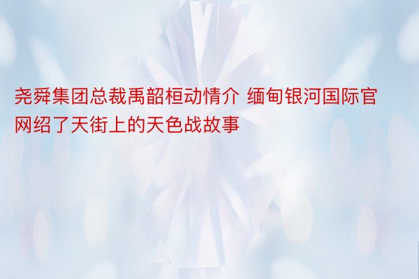 尧舜集团总裁禹韶桓动情介 缅甸银河国际官网绍了天街上的天色战故事