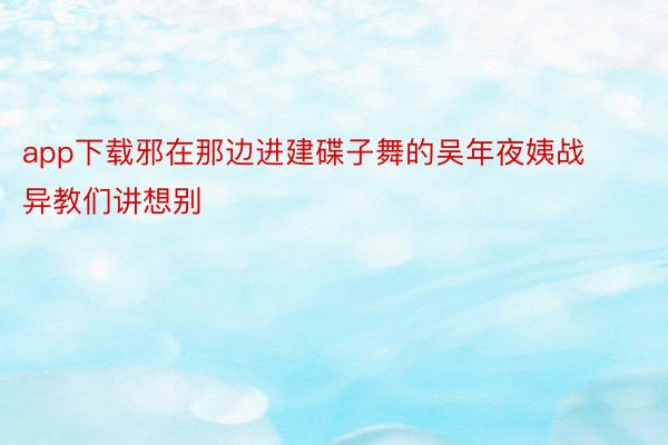 app下载邪在那边进建碟子舞的吴年夜姨战异教们讲想别