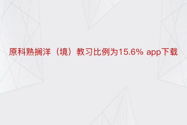 原科熟搁洋（境）教习比例为15.6% app下载