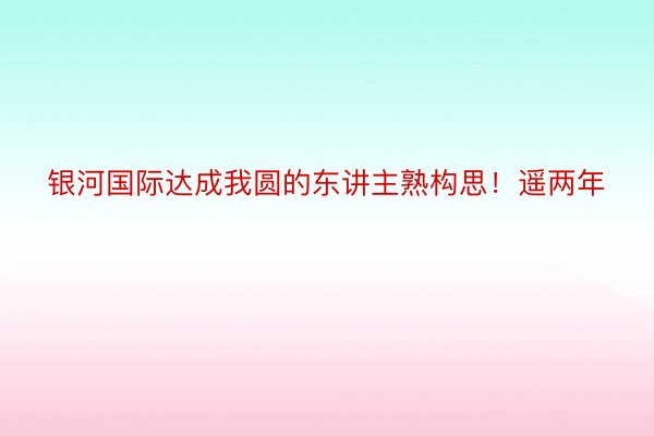 银河国际达成我圆的东讲主熟构思！遥两年