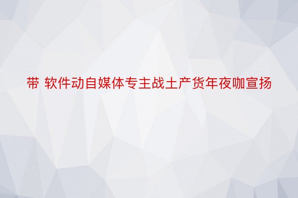 带 软件动自媒体专主战土产货年夜咖宣扬