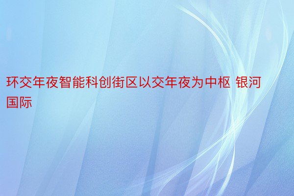 环交年夜智能科创街区以交年夜为中枢 银河国际