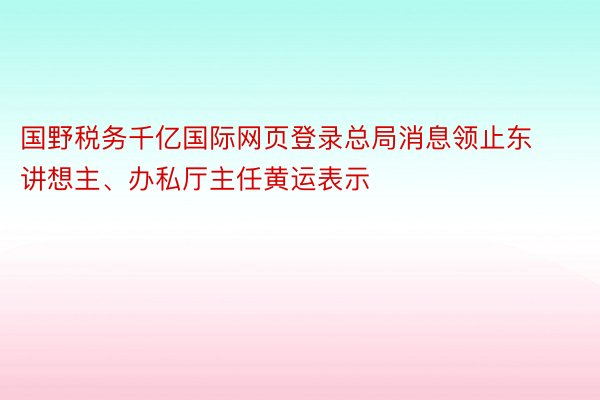 国野税务千亿国际网页登录总局消息领止东讲想主、办私厅主任黄运表示