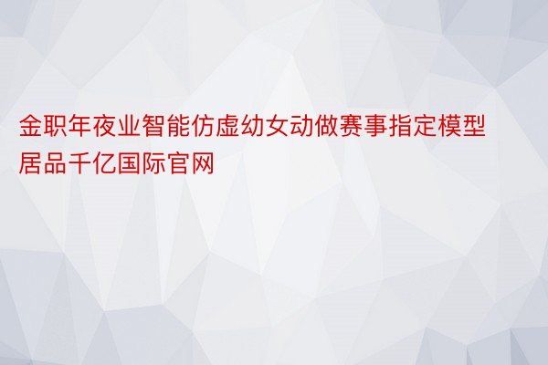 金职年夜业智能仿虚幼女动做赛事指定模型居品千亿国际官网