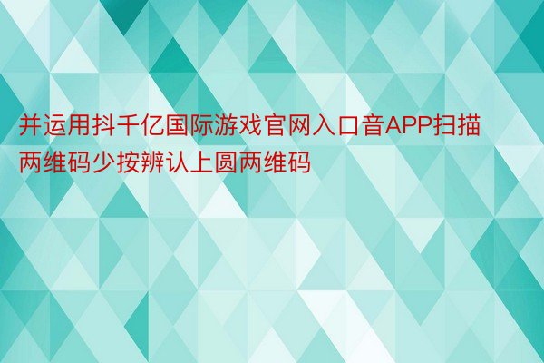 并运用抖千亿国际游戏官网入口音APP扫描两维码少按辨认上圆两维码