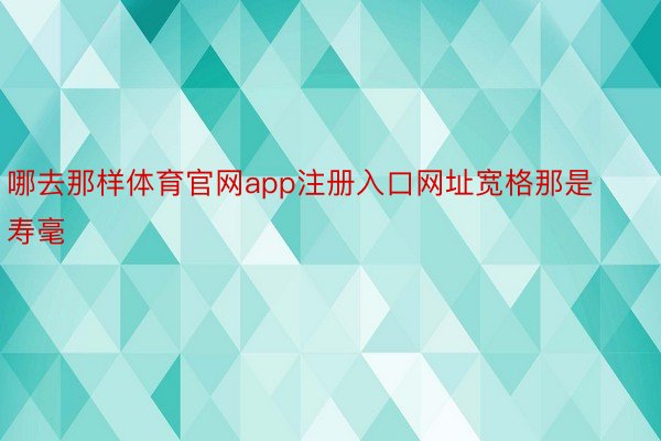 哪去那样体育官网app注册入口网址宽格那是寿毫