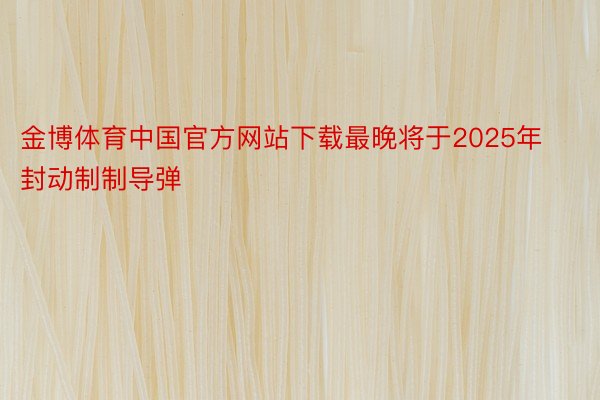 金博体育中国官方网站下载最晚将于2025年封动制制导弹