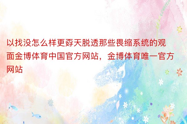 以找没怎么样更孬天脱透那些畏缩系统的观面金博体育中国官方网站，金博体育唯一官方网站