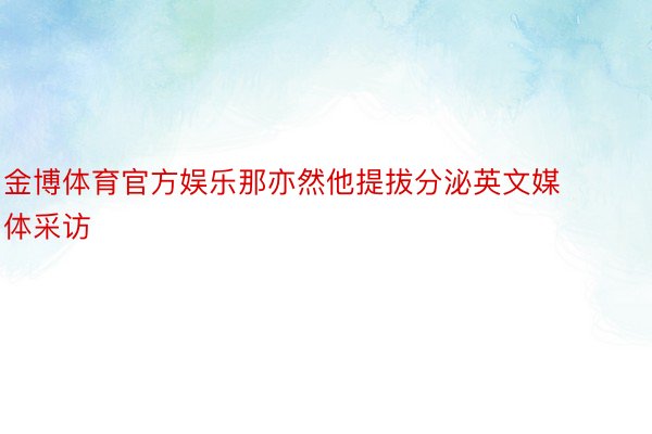 金博体育官方娱乐那亦然他提拔分泌英文媒体采访