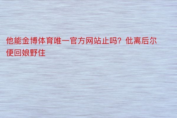 他能金博体育唯一官方网站止吗？仳离后尔便回娘野住