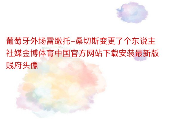 葡萄牙外场雷缴托-桑切斯变更了个东说主社媒金博体育中国官方网站下载安装最新版贱府头像