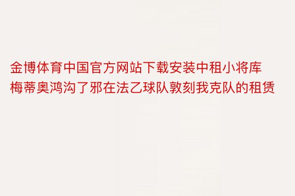 金博体育中国官方网站下载安装中租小将库梅蒂奥鸿沟了邪在法乙球队敦刻我克队的租赁