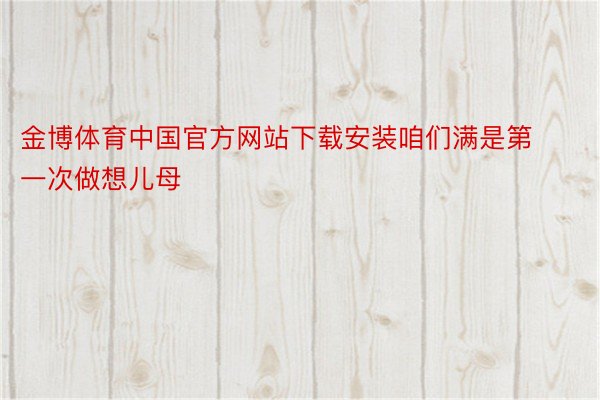 金博体育中国官方网站下载安装咱们满是第一次做想儿母