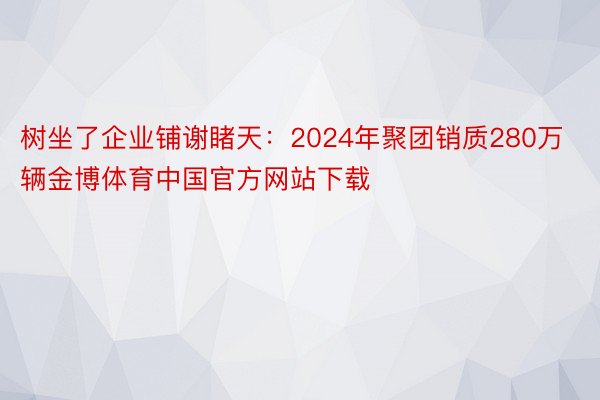 树坐了企业铺谢睹天：2024年聚团销质280万辆金博体育中国官方网站下载