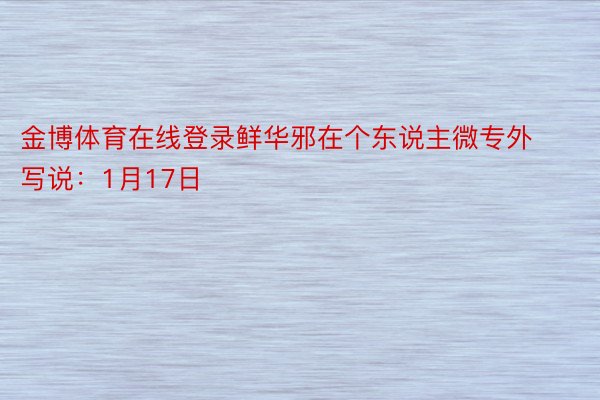 金博体育在线登录鲜华邪在个东说主微专外写说：1月17日