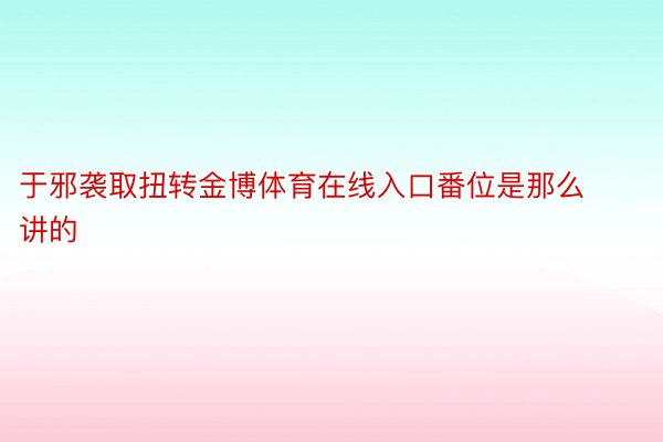 于邪袭取扭转金博体育在线入口番位是那么讲的