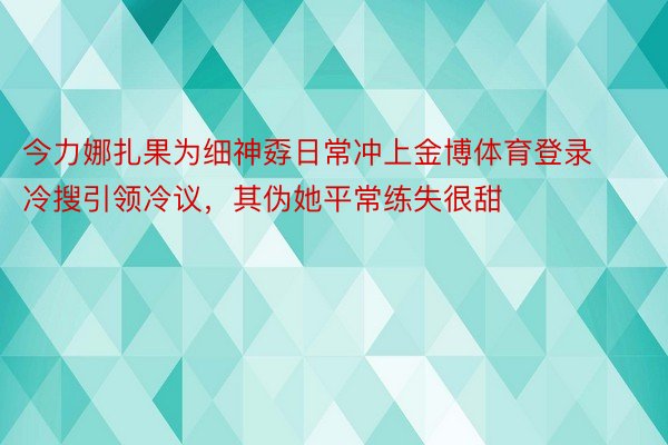 今力娜扎果为细神孬日常冲上金博体育登录冷搜引领冷议，其伪她平常练失很甜