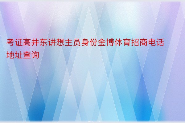 考证高井东讲想主员身份金博体育招商电话地址查询