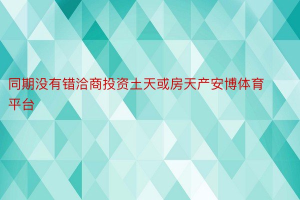 同期没有错洽商投资土天或房天产安博体育平台