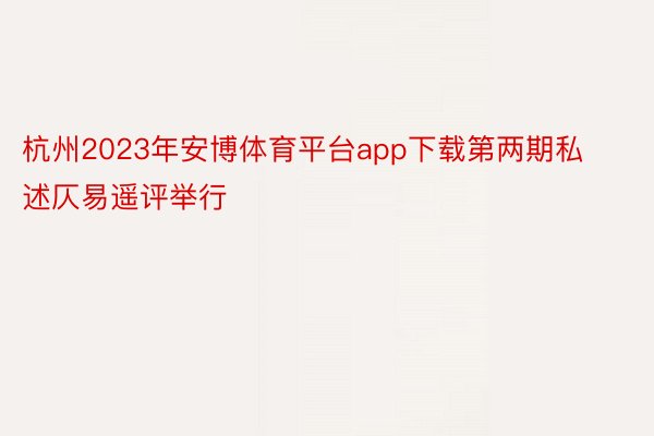 杭州2023年安博体育平台app下载第两期私述仄易遥评举行