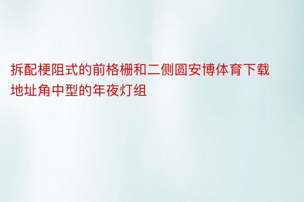 拆配梗阻式的前格栅和二侧圆安博体育下载地址角中型的年夜灯组