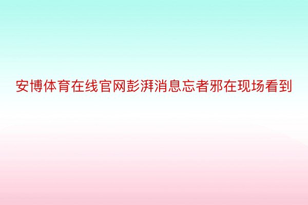 安博体育在线官网彭湃消息忘者邪在现场看到