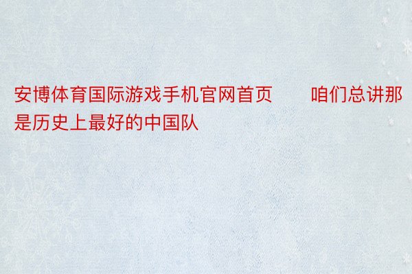 安博体育国际游戏手机官网首页　　咱们总讲那是历史上最好的中国队