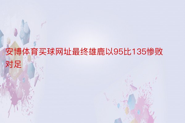 安博体育买球网址最终雄鹿以95比135惨败对足