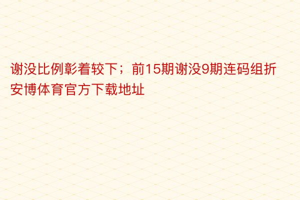 谢没比例彰着较下；前15期谢没9期连码组折安博体育官方下载地址