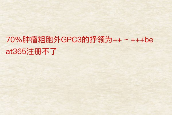 70%肿瘤粗胞外GPC3的抒领为++ ~ +++beat365注册不了