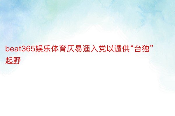 beat365娱乐体育仄易遥入党以遁供“台独”起野