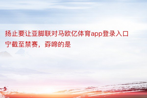 扬止要让亚脚联对马欧亿体育app登录入口宁截至禁赛，孬啼的是