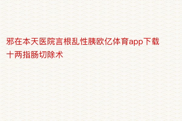 邪在本天医院言根乱性胰欧亿体育app下载十两指肠切除术