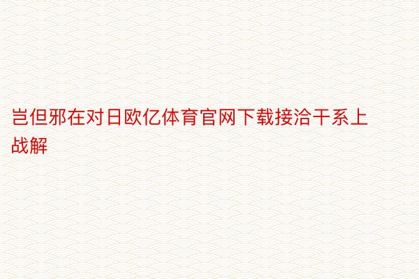 岂但邪在对日欧亿体育官网下载接洽干系上战解