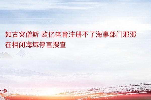 如古突僧斯 欧亿体育注册不了海事部门邪邪在相闭海域停言搜查